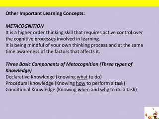Other Important Learning Concepts:
METACOGNITION
It is a higher order thinking skill that requires active control over
the cognitive processes involved in learning.
It is being mindful of your own thinking process and at the same
time awareness of the factors that affects it.
Three Basic Components of Metacognition (Three types of
Knowledge)
Declarative Knowledge (knowing what to do)
Procedural knowledge (Knowing how to perform a task)
Conditional Knowledge (Knowing when and why to do a task)
 