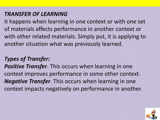TRANSFER OF LEARNING
It happens when learning in one context or with one set
of materials affects performance in another context or
with other related materials. Simply put, it is applying to
another situation what was previously learned.
Types of Transfer:
Positive Transfer. This occurs when learning in one
context improves performance in some other context.
Negative Transfer. This occurs when learning in one
context impacts negatively on performance in another.
 