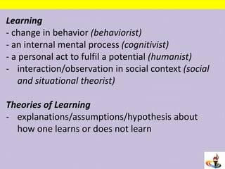 Learning
- change in behavior (behaviorist)
- an internal mental process (cognitivist)
- a personal act to fulfil a potential (humanist)
- interaction/observation in social context (social
and situational theorist)
Theories of Learning
- explanations/assumptions/hypothesis about
how one learns or does not learn
 