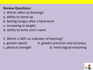 Review Questions:
1. Which refers to learning?
a. ability to stand up
b. feeling hungry after a hard work
c. increasing in weight
d. ability to write one’s name
2. Which is NOT an indicator of learning?
a. greater speed b. greater precision and accuracy
c. physical strength d. more logical reasoning
 