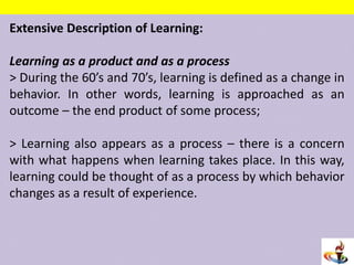 Extensive Description of Learning:
Learning as a product and as a process
> During the 60’s and 70’s, learning is defined as a change in
behavior. In other words, learning is approached as an
outcome – the end product of some process;
> Learning also appears as a process – there is a concern
with what happens when learning takes place. In this way,
learning could be thought of as a process by which behavior
changes as a result of experience.
 