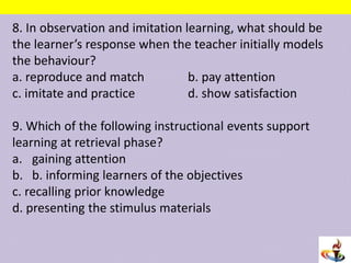 8. In observation and imitation learning, what should be
the learner’s response when the teacher initially models
the behaviour?
a. reproduce and match b. pay attention
c. imitate and practice d. show satisfaction
9. Which of the following instructional events support
learning at retrieval phase?
a. gaining attention
b. b. informing learners of the objectives
c. recalling prior knowledge
d. presenting the stimulus materials
 