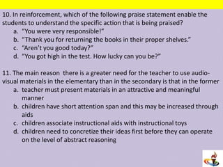 10. In reinforcement, which of the following praise statement enable the
students to understand the specific action that is being praised?
a. “You were very responsible!”
b. “Thank you for returning the books in their proper shelves.”
c. “Aren’t you good today?”
d. “You got high in the test. How lucky can you be?”
11. The main reason there is a greater need for the teacher to use audio-
visual materials in the elementary than in the secondary is that in the former
a. teacher must present materials in an attractive and meaningful
manner
b. children have short attention span and this may be increased through
aids
c. children associate instructional aids with instructional toys
d. children need to concretize their ideas first before they can operate
on the level of abstract reasoning
 