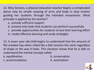 12. Miss Soriano, a physical education teacher begins a complicated
dance step by simple swaying of arms and body in slow motion
guiding her students through the intended movements. What
principle is applied by the teacher?
a. provide sufficient support
b. present only tasks that students can perform successfully
c. provide opportunities for students to test their learning effort
d. model effective learning and study strategies
13. A seven year old child begins to understand that the amount of
flat masked clay when rolled like a ball remains the same regardless
of shape or the way it looks. This situation shows that he is able to
understand the mental concept called
a. equilibration b. conservation
c. accommodation d. assimilation
 