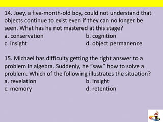14. Joey, a five-month-old boy, could not understand that
objects continue to exist even if they can no longer be
seen. What has he not mastered at this stage?
a. conservation b. cognition
c. insight d. object permanence
15. Michael has difficulty getting the right answer to a
problem in algebra. Suddenly, he “saw” how to solve a
problem. Which of the following illustrates the situation?
a. revelation b. insight
c. memory d. retention
 
