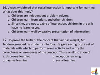 16. Vygotsky claimed that social interaction is important for learning.
What does this imply?
a. Children are independent problem solvers.
b. Children learn from adults and other children.
c. Since they are not capable of interaction, children in the crib
have no learning yet.
d. Children learn well by passive presentation of information.
17. To prove the truth of the concept that air has weight, Mr.
Teodoro grouped his students into four. He gave each group a set of
materials with which to perform some activity and verify the
correctness or wrongness of the concept. This is an illustration of
a. discovery learning b. reception learning
c. passive learning d. social learning
 