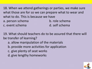 18. When we attend gatherings or parties, we make sure
what those are for so we can prepare what to wear and
what to do. This is because we have
a. person schema b. role schema
c. event schema d. self schema
19. What should teachers do to be assured that there will
be transfer of learning?
a. allow manipulation of the materials
b. provide more activities for application
c. give plenty of seat works
d. give lengthy homeworks
 
