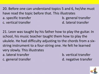 20. Before one can understand topics 5 and 6, he/she must
have read the topic before that. This illustrates
a. specific transfer b. general transfer
c. vertical transfer d. lateral transfer
21. Leon was taught by his father how to play the guitar. In
school, his music teacher taught them how to play the
ukulele. He had difficulty adjusting to the chords from a six-
string instrument to a four-string one. He felt he learned
very slowly. This illustrates
a. lateral transfer b. vertical transfer
c. general transfer d. negative transfer
 