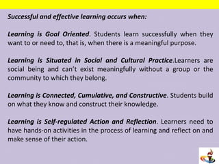 Successful and effective learning occurs when:
Learning is Goal Oriented. Students learn successfully when they
want to or need to, that is, when there is a meaningful purpose.
Learning is Situated in Social and Cultural Practice.Learners are
social being and can’t exist meaningfully without a group or the
community to which they belong.
Learning is Connected, Cumulative, and Constructive. Students build
on what they know and construct their knowledge.
Learning is Self-regulated Action and Reflection. Learners need to
have hands-on activities in the process of learning and reflect on and
make sense of their action.
 
