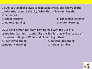 24. Anita Utangbaka loves to read about Paris. She knows all the
tourist attractions of the city. What kind of learning has she
experienced?
a. direct learning b. congenital learning
c. indirect learning d. motor learning
25. A blind person can learn how to read with the use of a
specialized learning material like the Braille that will make use of
the learner’s fingers. What kind of learning is this?
a. sensory learning b. congenital learning
temporary learning d. insight learning
 