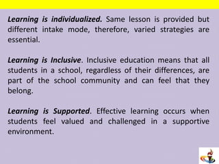 Learning is individualized. Same lesson is provided but
different intake mode, therefore, varied strategies are
essential.
Learning is Inclusive. Inclusive education means that all
students in a school, regardless of their differences, are
part of the school community and can feel that they
belong.
Learning is Supported. Effective learning occurs when
students feel valued and challenged in a supportive
environment.
 