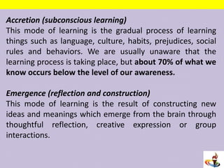 Accretion (subconscious learning)
This mode of learning is the gradual process of learning
things such as language, culture, habits, prejudices, social
rules and behaviors. We are usually unaware that the
learning process is taking place, but about 70% of what we
know occurs below the level of our awareness.
Emergence (reflection and construction)
This mode of learning is the result of constructing new
ideas and meanings which emerge from the brain through
thoughtful reflection, creative expression or group
interactions.
 