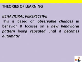 THEORIES OF LEARNING
BEHAVIORAL PERSPECTIVE
This is based on observable changes in
behavior. It focuses on a new behavioral
pattern being repeated until it becomes
automatic.
 