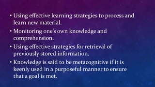 • Using effective learning strategies to process and
learn new material.
• Monitoring one’s own knowledge and
comprehension.
• Using effective strategies for retrieval of
previously stored information.
• Knowledge is said to be metacognitive if it is
keenly used in a purposeful manner to ensure
that a goal is met.
 