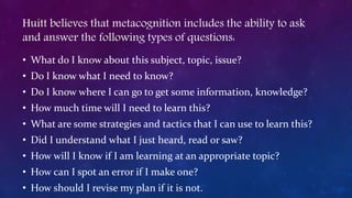 Huitt believes that metacognition includes the ability to ask
and answer the following types of questions:
• What do I know about this subject, topic, issue?
• Do I know what I need to know?
• Do I know where I can go to get some information, knowledge?
• How much time will I need to learn this?
• What are some strategies and tactics that I can use to learn this?
• Did I understand what I just heard, read or saw?
• How will I know if I am learning at an appropriate topic?
• How can I spot an error if I make one?
• How should I revise my plan if it is not.
 