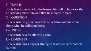 T - TUNE IN
- It is first important for the learner himself to be aware that
he is paying attention, and that he is ready to learn.
Q – QUESTION
- the learner is given questions or he thinks of questions
about what he will soon learn.
L – LISTEN
- the learner exerts effort to listen.
R – REMEMBER
- the learner uses ways or strategies to remember what was
learned.
 