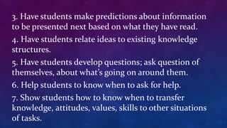 3. Have students make predictions about information
to be presented next based on what they have read.
4. Have students relate ideas to existing knowledge
structures.
5. Have students develop questions; ask question of
themselves, about what’s going on around them.
6. Help students to know when to ask for help.
7. Show students how to know when to transfer
knowledge, attitudes, values, skills to other situations
of tasks.
 
