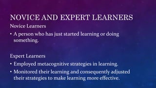 NOVICE AND EXPERT LEARNERS
Novice Learners
• A person who has just started learning or doing
something.
Expert Learners
• Employed metacognitive strategies in learning.
• Monitored their learning and consequently adjusted
their strategies to make learning more effective.
 