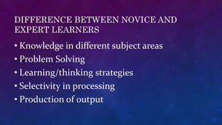 DIFFERENCE BETWEEN NOVICE AND
EXPERT LEARNERS
• Knowledge in different subject areas
• Problem Solving
• Learning/thinking strategies
• Selectivity in processing
• Production of output
 