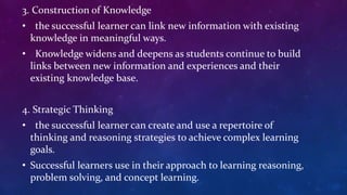 3. Construction of Knowledge
• the successful learner can link new information with existing
knowledge in meaningful ways.
• Knowledge widens and deepens as students continue to build
links between new information and experiences and their
existing knowledge base.
4. Strategic Thinking
• the successful learner can create and use a repertoire of
thinking and reasoning strategies to achieve complex learning
goals.
• Successful learners use in their approach to learning reasoning,
problem solving, and concept learning.
 