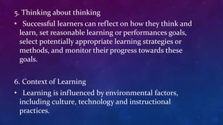 5. Thinking about thinking
• Successful learners can reflect on how they think and
learn, set reasonable learning or performances goals,
select potentially appropriate learning strategies or
methods, and monitor their progress towards these
goals.
6. Context of Learning
• Learning is influenced by environmental factors,
including culture, technology and instructional
practices.
 