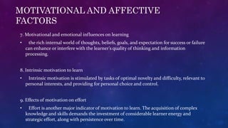 MOTIVATIONAL AND AFFECTIVE
FACTORS
7. Motivational and emotional influences on learning
• the rich internal world of thoughts, beliefs, goals, and expectation for success or failure
can enhance or interfere with the learner’s quality of thinking and information
processing.
8. Intrinsic motivation to learn
• Intrinsic motivation is stimulated by tasks of optimal novelty and difficulty, relevant to
personal interests, and providing for personal choice and control.
9. Effects of motivation on effort
• Effort is another major indicator of motivation to learn. The acquisition of complex
knowledge and skills demands the investment of considerable learner energy and
strategic effort, along with persistence over time.
 