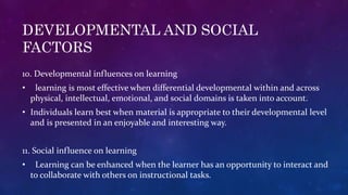 DEVELOPMENTAL AND SOCIAL
FACTORS
10. Developmental influences on learning
• learning is most effective when differential developmental within and across
physical, intellectual, emotional, and social domains is taken into account.
• Individuals learn best when material is appropriate to their developmental level
and is presented in an enjoyable and interesting way.
11. Social influence on learning
• Learning can be enhanced when the learner has an opportunity to interact and
to collaborate with others on instructional tasks.
 