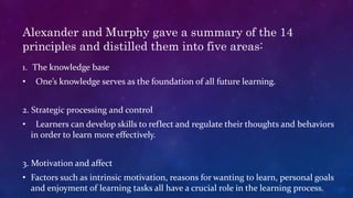 Alexander and Murphy gave a summary of the 14
principles and distilled them into five areas:
1. The knowledge base
• One’s knowledge serves as the foundation of all future learning.
2. Strategic processing and control
• Learners can develop skills to reflect and regulate their thoughts and behaviors
in order to learn more effectively.
3. Motivation and affect
• Factors such as intrinsic motivation, reasons for wanting to learn, personal goals
and enjoyment of learning tasks all have a crucial role in the learning process.
 