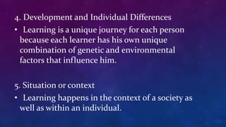 4. Development and Individual Differences
• Learning is a unique journey for each person
because each learner has his own unique
combination of genetic and environmental
factors that influence him.
5. Situation or context
• Learning happens in the context of a society as
well as within an individual.
 