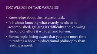KNOWLEDGE OF TASK VARIABLES
• Knowledge about the nature of task.
• It is about knowing what exactly needs to be
accomplished, gauging its difficulty and knowing
the kind of effort it will demand for you.
• For example, being aware that you take more time
in reading a book in educational philosophy than
reading a novel.
 