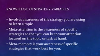 KNOWLEDGE OF STRATEGY VARIABLES
• Involves awareness of the strategy you are using
to learn a topic.
• Meta-attention is the awareness of specific
strategies so that you can keep your attention
focused on the topic or task at hand.
• Meta-memory is your awareness of specific
strategies that work best for you.
 