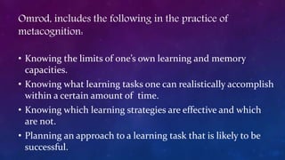 Omrod, includes the following in the practice of
metacognition:
• Knowing the limits of one’s own learning and memory
capacities.
• Knowing what learning tasks one can realistically accomplish
within a certain amount of time.
• Knowing which learning strategies are effective and which
are not.
• Planning an approach to a learning task that is likely to be
successful.
 
