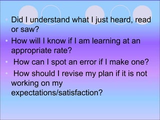 • Did I understand what I just heard, read
or saw?
• How will I know if I am learning at an
appropriate rate?
• How can I spot an error if I make one?
• How should I revise my plan if it is not
working on my
expectations/satisfaction?
 