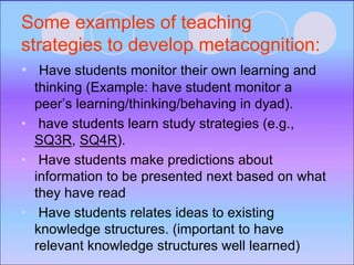 Some examples of teaching
strategies to develop metacognition:
• Have students monitor their own learning and
thinking (Example: have student monitor a
peer’s learning/thinking/behaving in dyad).
• have students learn study strategies (e.g.,
SQ3R, SQ4R).
• Have students make predictions about
information to be presented next based on what
they have read
• Have students relates ideas to existing
knowledge structures. (important to have
relevant knowledge structures well learned)
 