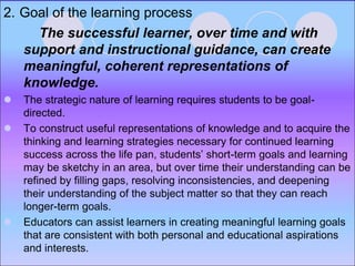 2. Goal of the learning process
The successful learner, over time and with
support and instructional guidance, can create
meaningful, coherent representations of
knowledge.
 The strategic nature of learning requires students to be goal-
directed.
 To construct useful representations of knowledge and to acquire the
thinking and learning strategies necessary for continued learning
success across the life pan, students’ short-term goals and learning
may be sketchy in an area, but over time their understanding can be
refined by filling gaps, resolving inconsistencies, and deepening
their understanding of the subject matter so that they can reach
longer-term goals.
 Educators can assist learners in creating meaningful learning goals
that are consistent with both personal and educational aspirations
and interests.
 