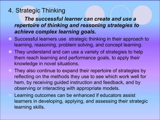 4. Strategic Thinking
The successful learner can create and use a
repertoire of thinking and reasoning strategies to
achieve complex learning goals.
 Successful learners use strategic thinking in their approach to
learning, reasoning, problem solving, and concept learning.
 They understand and can use a variety of strategies to help
them reach learning and performance goals, to apply their
knowledge in novel situations.
 They also continue to expand their repertoire of strategies by
reflecting on the methods they use to see which work well for
hem, by receiving guided instruction and feedback, and by
observing or interacting with appropriate models.
 Learning outcomes can be enhanced if educators assist
learners in developing, applying, and assessing their strategic
learning skills.
 