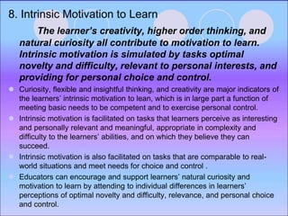 8. Intrinsic Motivation to Learn
The learner’s creativity, higher order thinking, and
natural curiosity all contribute to motivation to learn.
Intrinsic motivation is simulated by tasks optimal
novelty and difficulty, relevant to personal interests, and
providing for personal choice and control.
 Curiosity, flexible and insightful thinking, and creativity are major indicators of
the learners’ intrinsic motivation to lean, which is in large part a function of
meeting basic needs to be competent and to exercise personal control.
 Intrinsic motivation is facilitated on tasks that learners perceive as interesting
and personally relevant and meaningful, appropriate in complexity and
difficulty to the learners’ abilities, and on which they believe they can
succeed.
 Intrinsic motivation is also facilitated on tasks that are comparable to real-
world situations and meet needs for choice and control .
 Educators can encourage and support learners’ natural curiosity and
motivation to learn by attending to individual differences in learners’
perceptions of optimal novelty and difficulty, relevance, and personal choice
and control.
 