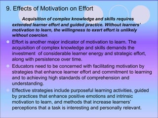9. Effects of Motivation on Effort
Acquisition of complex knowledge and skills requires
extended learner effort and guided practice. Without learners’
motivation to learn, the willingness to exert effort is unlikely
without coercion.
 Effort is another major indicator of motivation to learn. The
acquisition of complex knowledge and skills demands the
investment of considerable learner energy and strategic effort,
along with persistence over time.
 Educators need to be concerned with facilitating motivation by
strategies that enhance learner effort and commitment to learning
and to achieving high standards of comprehension and
understanding.
 Effective strategies include purposeful learning activities, guided
by practices that enhance positive emotions and intrinsic
motivation to learn, and methods that increase learners’
perceptions that a task is interesting and personally relevant.
 