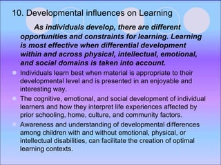 10. Developmental influences on Learning
As individuals develop, there are different
opportunities and constraints for learning. Learning
is most effective when differential development
within and across physical, intellectual, emotional,
and social domains is taken into account.
 Individuals learn best when material is appropriate to their
developmental level and is presented in an enjoyable and
interesting way.
 The cognitive, emotional, and social development of individual
learners and how they interpret life experiences affected by
prior schooling, home, culture, and community factors.
 Awareness and understanding of developmental differences
among children with and without emotional, physical, or
intellectual disabilities, can facilitate the creation of optimal
learning contexts.
 