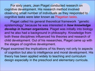 For sixty years, Jean Piaget conducted research on
cognitive development. His research method involved
observing small number of individuals as they responded to
cognitive tasks were later known as Piagetian tasks.
Piaget called his general theoretical framework “genetic
epistemology” because he was interested in how knowledge
develop in human organisms. Piaget was initially into biology
and he also had a background in philosophy. Knowledge from
both these disciplines influenced his theories and research of
child development. Out of his researches, Piaget came up with
the stages of cognitive development.
Piaget examined the implications of his theory not only to aspects
of cognition but also to intelligence and moral development. His
theory has been applied widely to teaching and curriculum
design especially in the preschool and elementary curricula.
 