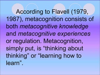 According to Flavell (1979,
1987), metacognition consists of
both metacognitive knowledge
and metacognitive experiences
or regulation. Metacognition,
simply put, is “thinking about
thinking” or “learning how to
learn”.
 