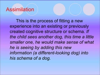 Assimilation
This is the process of fitting a new
experience into an existing or previously
created cognitive structure or schema. If
the child sees another dog, this time a little
smaller one, he would make sense of what
he is seeing by adding this new
information (a different-looking dog) into
his schema of a dog.
 