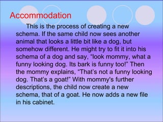 Accommodation
This is the process of creating a new
schema. If the same child now sees another
animal that looks a little bit like a dog, but
somehow different. He might try to fit it into his
schema of a dog and say, “look mommy, what a
funny looking dog. Its bark is funny too!” Then
the mommy explains, “That’s not a funny looking
dog. That’s a goat!” With mommy's further
descriptions, the child now create a new
schema, that of a goat. He now adds a new file
in his cabinet.
 