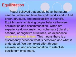 Equilibration
Piaget believed that people have the natural
need to understand how the world works and to find
order, structure, and predictability in their life.
Equilibrium is achieving proper balance between
assimilation and accommodation. When are
experience do not match our schemata ( plural of
schema) or cognitive structures, we experience
cognitive disequilibrium. This means there is a
discrepancy between what is perceived and what is
understood. We then exert effort through
assimilation and accommodation to establish
equilibrium once more.
 