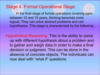 Stage 4. Formal Operational Stage.
In the final stage of formal operations covering ages
between 12 and 15 years, thinking becomes more
logical. They can solve abstract problems and can
hypothesize. This stage is characterized by the following:
Hypothetical Reasoning. This is the ability to come
up with different hypothesis about a problem and
to gather and weigh data in order to make a final
decision or judgment. This can be done in the
absence of concrete objects. The individuals can
now deal with “what if” questions.
 