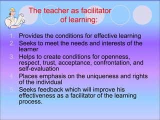 The teacher as facilitator
of learning:
1. Provides the conditions for effective learning
2. Seeks to meet the needs and interests of the
learner
3. Helps to create conditions for openness,
respect, trust, acceptance, confrontation, and
self-evaluation
4. Places emphasis on the uniqueness and rights
of the individual
5. Seeks feedback which will improve his
effectiveness as a facilitator of the learning
process.
 