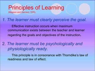 Principles of Learning
(Magoon and Garrison 1976)
1. The learner must clearly perceive the goal.
Effective instruction occurs when maximum
communication exists between the teacher and learner
regarding the goals and objectives of the instruction.
2. The learner must be psychologically and
physiologically ready.
This principle is in consonance with Thorndike’s law of
readiness and law of effect.
 