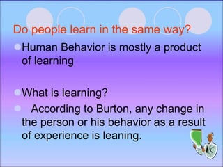 Do people learn in the same way?
Human Behavior is mostly a product
of learning
What is learning?
 According to Burton, any change in
the person or his behavior as a result
of experience is leaning.
 