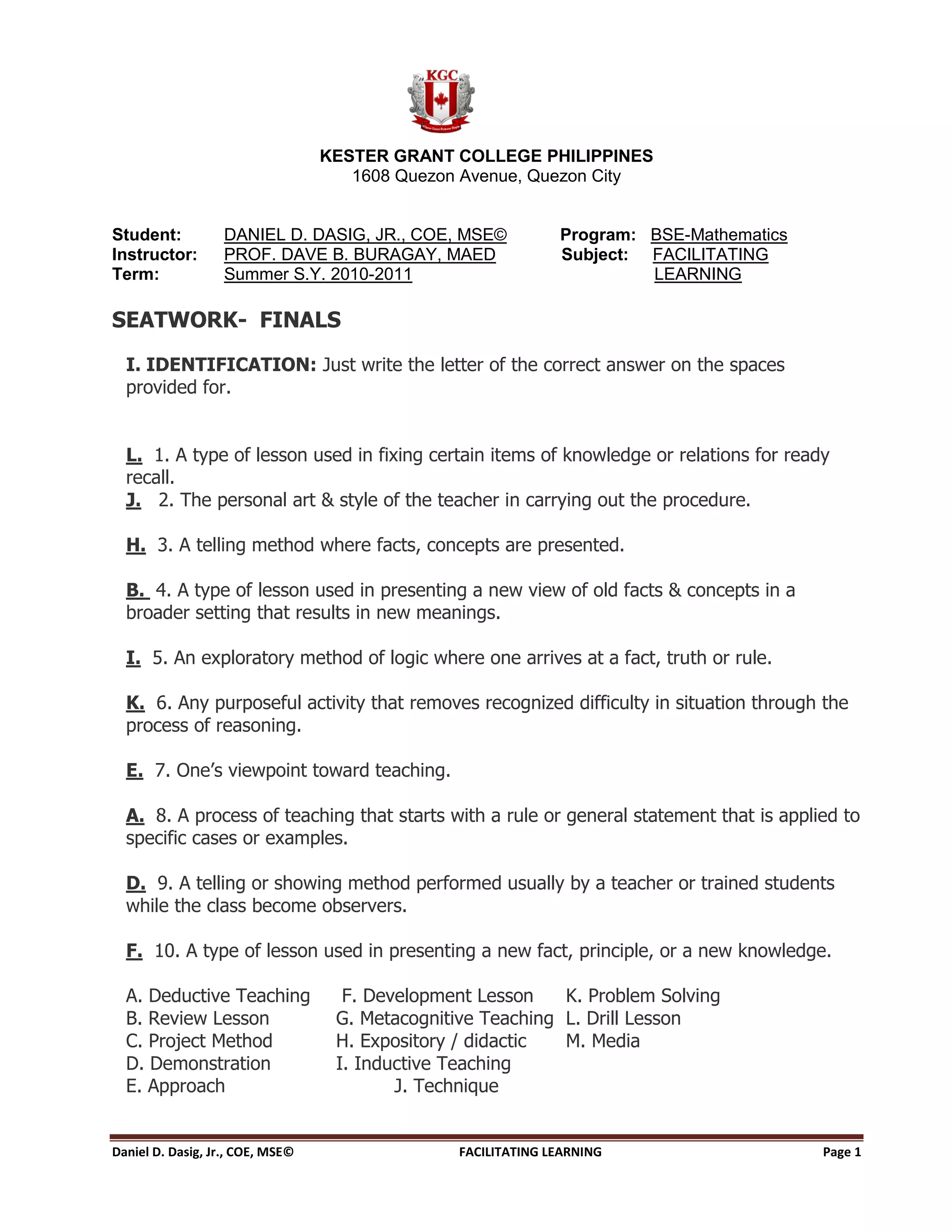 KESTER GRANT COLLEGE PHILIPPINES
                                     1608 Quezon Avenue, Quezon City


Student:           DANIEL D. DASIG, JR., COE, MSE©             Program: BSE-Mathematics
Instructor:        PROF. DAVE B. BURAGAY, MAED                 Subject: FACILITATING
Term:              Summer S.Y. 2010-2011                                LEARNING

SEATWORK- FINALS

  I. IDENTIFICATION: Just write the letter of the correct answer on the spaces
  provided for.


  L. 1. A type of lesson used in fixing certain items of knowledge or relations for ready
  recall.
  J. 2. The personal art & style of the teacher in carrying out the procedure.

  H. 3. A telling method where facts, concepts are presented.

  B. 4. A type of lesson used in presenting a new view of old facts & concepts in a
  broader setting that results in new meanings.

  I. 5. An exploratory method of logic where one arrives at a fact, truth or rule.

  K. 6. Any purposeful activity that removes recognized difficulty in situation through the
  process of reasoning.

  E. 7. One’s viewpoint toward teaching.

  A. 8. A process of teaching that starts with a rule or general statement that is applied to
  specific cases or examples.

  D. 9. A telling or showing method performed usually by a teacher or trained students
  while the class become observers.

  F. 10. A type of lesson used in presenting a new fact, principle, or a new knowledge.

  A. Deductive Teaching             F. Development Lesson    K. Problem Solving
  B. Review Lesson                 G. Metacognitive Teaching L. Drill Lesson
  C. Project Method                H. Expository / didactic  M. Media
  D. Demonstration                 I. Inductive Teaching
  E. Approach                             J. Technique


Daniel D. Dasig, Jr., COE, MSE©                  FACILITATING LEARNING                    Page 1
 