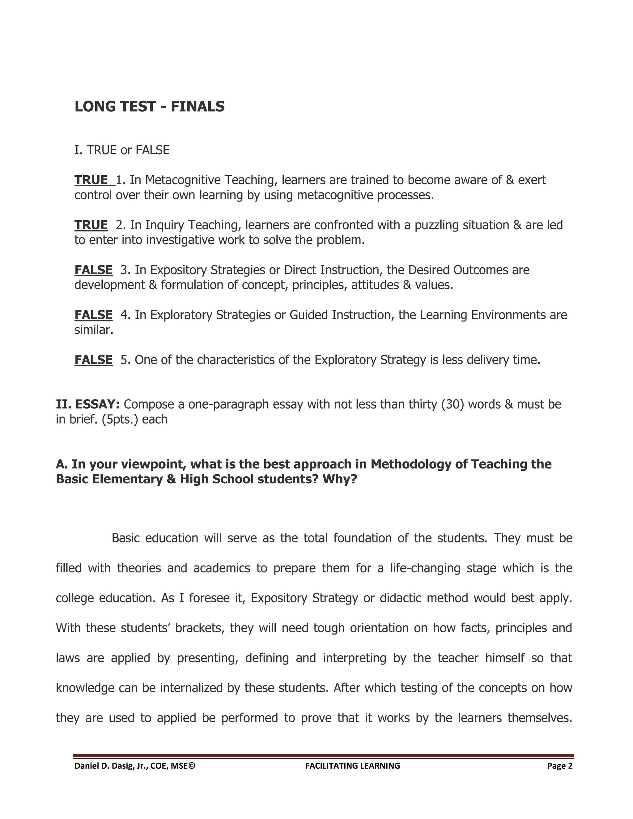 LONG TEST - FINALS

   I. TRUE or FALSE

   TRUE 1. In Metacognitive Teaching, learners are trained to become aware of & exert
   control over their own learning by using metacognitive processes.

   TRUE 2. In Inquiry Teaching, learners are confronted with a puzzling situation & are led
   to enter into investigative work to solve the problem.

   FALSE 3. In Expository Strategies or Direct Instruction, the Desired Outcomes are
   development & formulation of concept, principles, attitudes & values.

   FALSE 4. In Exploratory Strategies or Guided Instruction, the Learning Environments are
   similar.

   FALSE 5. One of the characteristics of the Exploratory Strategy is less delivery time.


II. ESSAY: Compose a one-paragraph essay with not less than thirty (30) words & must be
in brief. (5pts.) each


A. In your viewpoint, what is the best approach in Methodology of Teaching the
Basic Elementary & High School students? Why?



            Basic education will serve as the total foundation of the students. They must be

filled with theories and academics to prepare them for a life-changing stage which is the

college education. As I foresee it, Expository Strategy or didactic method would best apply.

With these students’ brackets, they will need tough orientation on how facts, principles and

laws are applied by presenting, defining and interpreting by the teacher himself so that

knowledge can be internalized by these students. After which testing of the concepts on how

they are used to applied be performed to prove that it works by the learners themselves.


   Daniel D. Dasig, Jr., COE, MSE©           FACILITATING LEARNING                          Page 2
 